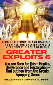 Title: Greater Exploits - 6 -You are Born for This Healing, Deliverance and Restoration Find out how from the Greats: Perfect Testimonies and Images of The Father for Greater Exploits in the Secret Place and in Life, Author: Ambassador Monday Ogwuojo Ogbe