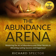 Title: The Abundance Arena: Mastering the Art of Abundance and Other Secrets to Attracting Lasting Success and Happiness, Author: Richard Spector