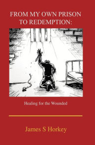 Title: From My Own Prison to Redemption: Healing for the Wounded, Author: James S. Horkey