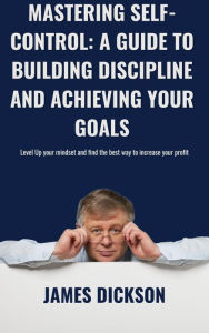 Title: Mastering Self-Control A Guide to Building Discipline and Achieving Your Goals, Author: James Dickson