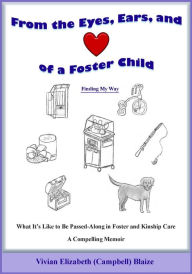 Title: From the Eyes, Ears, and of a Foster Child: Finding My Way: What It's Like to Be Passed-Along in Foster and Kinship Care, Author: Vivian Elizabeth (Campbell) Blaize