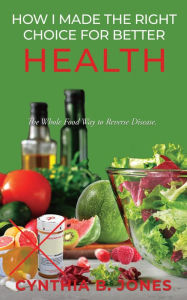 Title: How I Made the Right Choice for Better Health: The Whole Food Way to Reverse Disease, Author: Cynthia B Jones