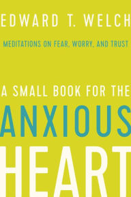 Title: A Small Book for the Anxious Heart: Meditations on Fear, Worry, and Trust, Author: Edward T. Welch