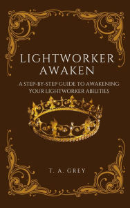 Title: LIGHTWORKER AWAKEN: A STEP-BY-STEP GUIDE TO AWAKENING YOUR LIGHTWORKER ABILITIES, Author: T. A. Grey
