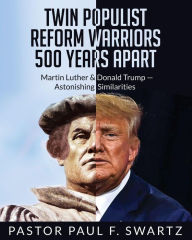 Title: Twin Populist Reform Warriors 500 Years Apart: Martin Luther & Donald Trump -- Astonishing Similarities, Author: Paul F. Swartz