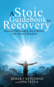 Title: A Stoic Handbook for Recovery: Ancient Philosophy for a Better Life After Addiction, Author: Derek Castleman