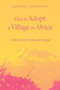 Title: How to Adopt a Village in Africa: A Story of Joy, Pain, and Purpose, Author: Sheena Ashdown