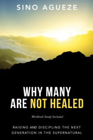 Title: WHY MANY ARE NOT HEALED: Raising and Discipling the Next Generation in the Supernatural, Author: Sino Agueze