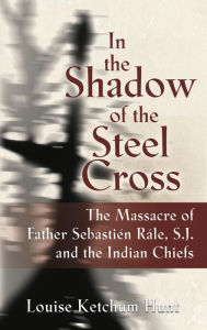 Title: In the Shadow of the Steel Cross: The Massacre of Father Sebastién Râle, S.J. and the Indian Chiefs - SPECIAL EDITION, Author: Louise Ketchum Hunt