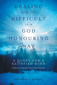 Title: Dealing with the Difficult in a God Honouring Way: A Quest for a Satisfied Mind, Author: Shanna Braun