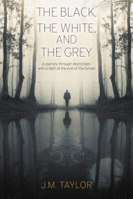 Title: The Black, The White, and The Grey: A journey through depression, with a light at the end of the tunnel, Author: J.M. Taylor