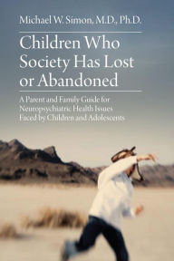 Title: Children Who Society Has Lost or Abandoned: A Parent and Family Guide for Neuropsychiatric Health Issues Faced by Children and Adolescents, Author: Michael W. Simon