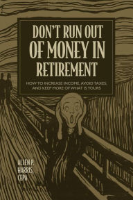 Title: Don't Run Out of Money in Retirement: How to Increase Income, Avoid Taxes, and Keep More of What Is Yours, Author: Allen P. Harris
