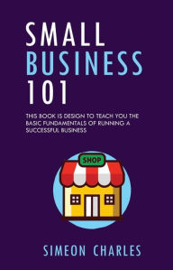 Title: Small Business 101: This Book is Designed To Teach You The Basic Fundamentals Of Running A Successful Business, Author: Simeon Charles