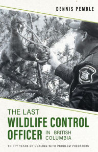 Title: The Last Wildlife Control Officer in British Columbia: Thirty Years of Dealing with Problem Predators, Author: Dennis Pemble