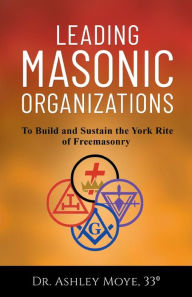 Title: Leading Masonic Organizations: To Build and Sustain the York Rite of Freemasonry, Author: Ashley Moye