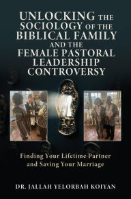 Title: UNLOCKING THE SOCIOLOGY OF THE BIBLICAL FAMILY AND THE FEMALE PASTORAL LEADERSHIP CONTROVERSY: Finding Your Lifetime Partner and Saving Your Marriage, Author: DR. JALLAH YELORBAH KOIYAN