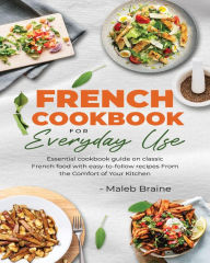 Title: French cookbook for everyday use: Learn to cook classic French food with easy-to-follow recipes From the Comfort of Your Kitchen., Author: Maleb Braine