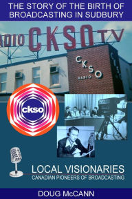 Title: The Story of the Birth of Broadcasting in Sudbury: Local Visionaries, Canadian Pioneers of Broadcasting, Author: Doug McCann
