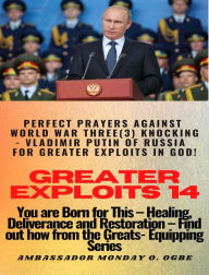 Title: Greater Exploits - 14 - You are Born for This Healing, Deliverance and Restoration Find out how from the Greats: Perfect Prayers Against WORLD WAR THREE (3) KNOCKING - Vladimir Putin of Russia for Greater Exploits in God!, Author: Ambassador Monday Ogwuojo Ogbe