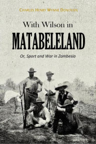 Title: With Wilson in Matabeleland, Or, Sport and War in Zambesia, Author: Charles Henry Wynne Donovan