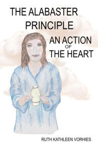 Title: The ALABASTER PRINCIPLE: An Action of the Heart, Author: Ruth Kathleen Vorhies