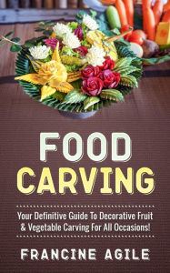 Title: Food Carving: Your Definitive Guide to Decorative Fruit & Vegetable Carving for All Occasions!, Author: Francine Agile