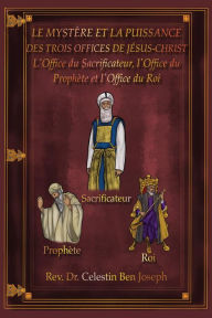 Title: LE MYSTÈRE ET LA PUISSANCE DES TROIS OFFICES DE JÉSUS-CHRIST: L'Office du Sacrificateur, l'Office du Prophète et l'Office du Roi, Author: Rev. Celestin Ben Joseph