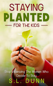 Title: Staying Planted For The Kids: Stop Villainizing The Women Who Decide To Stay, Author: S.L. Dunn