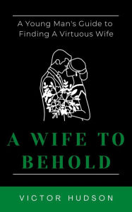 Title: A Wife to Behold: A Young Man's Guide to Finding a Virtuous Wife, Author: Victor Hudson