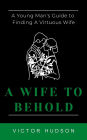 A Wife to Behold: A Young Man's Guide to Finding a Virtuous Wife