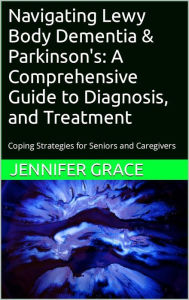 Title: Navigating Lewy Body Dementia & Parkinson's: A Comprehensive Guide: Coping Strategies for Se, Author: Jennifer Grace