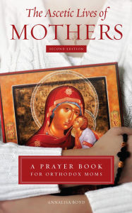 Title: The Ascetic Lives of Mothers Second Edition: A Prayer Book for Orthodox Moms, Author: Annalisa Boyd