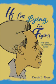 Title: If I'm Lying, I'm Flying: Forty Years of Barbershop Stories, Author: Curtis L. Gaye