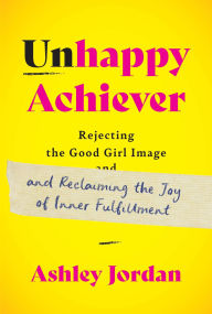 Title: Unhappy Achiever: Rejecting the Good Girl Image and Reclaiming the Joy of Inner Fulfillment, Author: Ashley Jordan