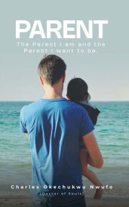 Title: PARENT: THE PARENT I AM AND THE PARENT I WANT TO BE, Author: CHARLES OKECHUKWU NWUFO