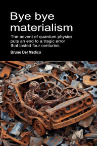 Title: Bye bye Materialism. The Advent of Quantum Physics Puts an End to a Tragic Error that Lasted Four Centuries, Author: Bruno Del Medico