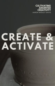 Title: Create & Activate: Cultivating Anointed Creativity, Author: Aaron Wesley Davis