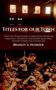 Title: Titles for our Town: How Tiny Pennsylvania Communities Produced Basketball Dynasties And Shaped Basketball History During the Golden Age, Author: Bradley A. Huebner