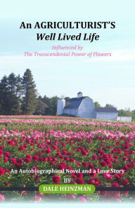 Title: An AGRICULTURIST'S Well Lived Life: Influenced by The Transcendental Power of Flowers, Author: DALE HEINZMAN