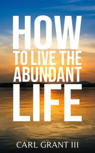 Title: How to Live the Abundant Life, Author: Carl Grant III