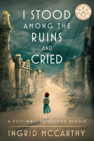 Title: I Stood Among The Ruins And Cried: A post-WWII Childhood Memoir (Illustrated), Author: Ingrid McCarthy