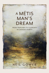 Title: A Metis Man's Dream: From Traplines to Tugboats in Canada's North, Author: Neil Gower