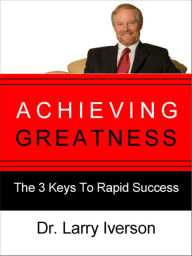Title: Achieving Greatness: The 3 Keys To Rapid Success, Author: Dr. Larry Iverson