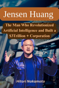 Title: Jensen Huang Biography: The Man Who Revolutionized Artificial Intelligence and Built a $3Trillion + Corporation, Author: Hitori Nakamoto