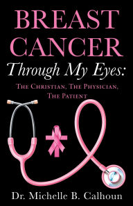 Title: BREAST CANCER THROUGH MY EYES:: THE CHRISTIAN, THE PHYSICIAN, THE PATIENT, Author: Dr. Michelle B. Calhoun