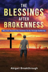 Title: THE BLESSINGS AFTER BROKENNESS: WHY GOD PERMITS HIS CHILDREN TO GO THROUGH SUFFERING, Author: Abigail Breakthrough