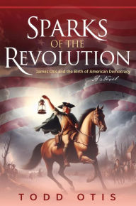 Title: Sparks of the Revolution: James Otis and the Birth of American Democracy -- A Novel, Author: Todd Otis