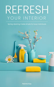 Title: Refresh Your Interior: Spring Cleaning Made Simple for Busy Individuals, Author: Hanna Kay