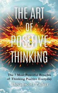 Title: The Art of Positive Thinking: The 7 Most Powerful Benefits of Thinking Positive Everyday, Author: Bryanscott Parker